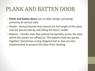PLANK AND BATTEN DOOR 
• Plank and batten doors are an older design consisting 
primarily of vertical slats: 
Planks - Vertical boards that extend the full height of the door, 
and are placed side by side filling the door's width. 
Battens - Smaller slats that extend horizontally across the door 
which the planks are affixed to. The battens hold the planks 
together. Sometimes a long diagonal slat or two are also 
implemented to prevent the door from skewing 
 