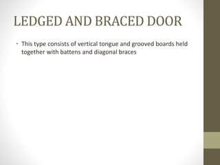 LEDGED AND BRACED DOOR 
• This type consists of vertical tongue and grooved boards held 
together with battens and diagonal braces 
 