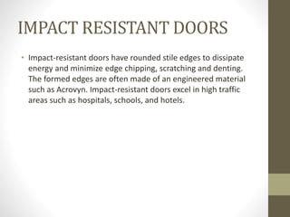 IMPACT RESISTANT DOORS 
• Impact-resistant doors have rounded stile edges to dissipate 
energy and minimize edge chipping, scratching and denting. 
The formed edges are often made of an engineered material 
such as Acrovyn. Impact-resistant doors excel in high traffic 
areas such as hospitals, schools, and hotels. 
 
