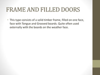 FRAME AND FILLED DOORS 
• This type consists of a solid timber frame, filled on one face, 
face with Tongue and Grooved boards. Quite often used 
externally with the boards on the weather face. 
 