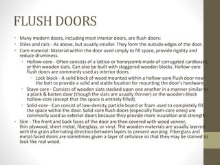 FLUSH DOORS 
• Many modern doors, including most interior doors, are flush doors: 
• Stiles and rails - As above, but usually smaller. They form the outside edges of the door. 
• Core material: Material within the door used simply to fill space, provide rigidity and 
reduce druminess. 
• Hollow-core - Often consists of a lattice or honeycomb made of corrugated cardboard, 
or thin wooden slats. Can also be built with staggered wooden blocks. Hollow-core 
flush doors are commonly used as interior doors. 
• Lock block - A solid block of wood mounted within a hollow-core flush door near 
the bolt to provide a solid and stable location for mounting the door's hardware. 
• Stave-core - Consists of wooden slats stacked upon one another in a manner similar to 
a plank & batten door (though the slats are usually thinner) or the wooden-block 
hollow-core (except that the space is entirely filled). 
• Solid-core - Can consist of low-density particle board or foam used to completely fill 
the space within the door. Solid-core flush doors (especially foam-core ones) are 
commonly used as exterior doors because they provide more insulation and strength. 
• Skin - The front and back faces of the door are then covered with wood veneer, 
thin plywood, sheet metal, fiberglass, or vinyl. The wooden materials are usually layered 
with the grain alternating direction between layers to prevent warping. Fiberglass and 
metal-faced doors are sometimes given a layer of cellulose so that they may be stained to 
look like real wood. 
 