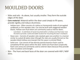 MOULDED DOORS 
• Stiles and rails - As above, but usually smaller. They form the outside 
edges of the door. 
• Core material: Material within the door used simply to fill space, 
provide rigidity and reduce druminess. 
• Hollow-core - Often consists of a lattice or honeycomb made of corrugated 
cardboard, or thin wooden slats. Can also be built with staggered wooden 
blocks. Hollow-core flush doors are commonly used as interior doors. 
• Lock block - A solid block of wood mounted within a hollow-core flush door near 
the bolt to provide a solid and stable location for mounting the door's hardware. 
• Stave-core - Consists of wooden slats stacked upon one another in a manner 
similar to a plank & batten door (though the slats are usually thinner) or the 
wooden-block hollow-core (except that the space is entirely filled). 
• Solid-core - Can consist of low-density particle board or foam used to 
completely fill the space within the door. Solid-core flush doors (especially 
foam-core ones) are commonly used as exterior doors because they provide 
more insulation and strength. 
• Skin - The front and back faces of the door are covered with HDF / MDF 
skins. 
 