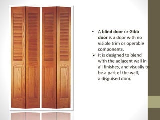 • A blind door or Gibb 
door is a door with no 
visible trim or operable 
components. 
 It is designed to blend 
with the adjacent wall in 
all finishes, and visually to 
be a part of the wall, 
a disguised door. 
 