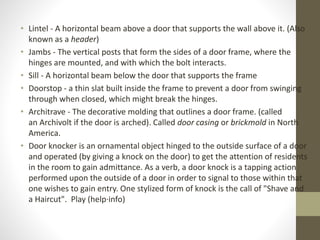 • Lintel - A horizontal beam above a door that supports the wall above it. (Also 
known as a header) 
• Jambs - The vertical posts that form the sides of a door frame, where the 
hinges are mounted, and with which the bolt interacts. 
• Sill - A horizontal beam below the door that supports the frame 
• Doorstop - a thin slat built inside the frame to prevent a door from swinging 
through when closed, which might break the hinges. 
• Architrave - The decorative molding that outlines a door frame. (called 
an Archivolt if the door is arched). Called door casing or brickmold in North 
America. 
• Door knocker is an ornamental object hinged to the outside surface of a door 
and operated (by giving a knock on the door) to get the attention of residents 
in the room to gain admittance. As a verb, a door knock is a tapping action 
performed upon the outside of a door in order to signal to those within that 
one wishes to gain entry. One stylized form of knock is the call of "Shave and 
a Haircut". Play (help·info) 
