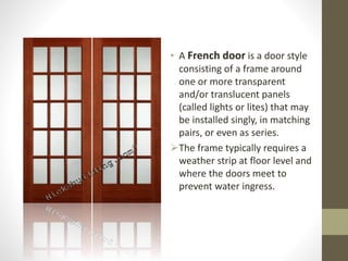 • A French door is a door style 
consisting of a frame around 
one or more transparent 
and/or translucent panels 
(called lights or lites) that may 
be installed singly, in matching 
pairs, or even as series. 
The frame typically requires a 
weather strip at floor level and 
where the doors meet to 
prevent water ingress. 
 