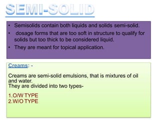 • Semisolids contain both liquids and solids semi-solid.
• dosage forms that are too soft in structure to qualify for
solids but too thick to be considered liquid.
• They are meant for topical application.
Creams: -
Creams are semi-solid emulsions, that is mixtures of oil
and water.
They are divided into two types-
1.O/W TYPE
2.W/O TYPE
 