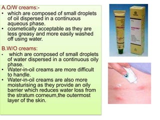 A.O/W creams:-
• which are composed of small droplets
of oil dispersed in a continuous
aqueous phase.
• cosmetically acceptable as they are
less greasy and more easily washed
off using water.
B.W/O creams:
• which are composed of small droplets
of water dispersed in a continuous oily
phase.
• Water-in-oil creams are more difficult
to handle.
• Water-in-oil creams are also more
moisturising as they provide an oily
barrier which reduces water loss from
the stratum corneum,the outermost
layer of the skin.
 