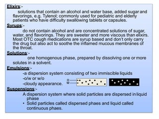 Elixirs:-
solutions that contain an alcohol and water base, added sugar and
flavorings, e.g. Tylenol; commonly used for pediatric and elderly
patients who have difficulty swallowing tablets or capsules.
Syrups:-
do not contain alcohol and are concentrated solutions of sugar,
water, and flavorings. They are sweeter and more viscous than elixirs.
Most OTC cough medications are syrup based and don’t only carry
the drug but also act to soothe the inflamed mucous membranes of
the throat.
Solutions:-
one homogenous phase, prepared by dissolving one or more
solutes in a solvent.
Emulsions:-
-a dispersion system consisting of two immiscible liquids
-o/w or w/o
-cloudy appearance.
Suspensions:-
A dispersion system where solid particles are dispersed inliquid
phase
• Solid particles called dispersed phaes and liquid called
continuous phaes.
o
w
 