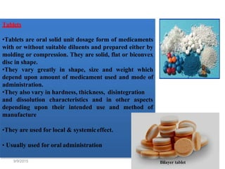 Tablets
•Tablets are oral solid unit dosage form of medicaments
with or without suitable diluents and prepared either by
molding or compression. They are solid, flat or biconvex
disc in shape.
•They vary greatly in shape, size and weight which
depend upon amount of medicament used and mode of
administration.
•They also vary in hardness, thickness, disintegration
and dissolution
depending upon
characteristics
their intended
and in other aspects
use and method of
manufacture
•They are used for local & systemiceffect.
• Usually used for oral administration
9/9/2015 21
 