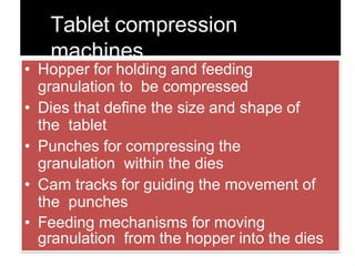 Tablet compression
machines
• Hopper for holding and feeding
granulation to be compressed
• Dies that define the size and shape of
the tablet
• Punches for compressing the
granulation within the dies
• Cam tracks for guiding the movement of
the punches
• Feeding mechanisms for moving
granulation from the hopper into the dies
 