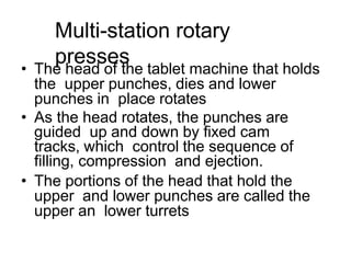 Multi-station rotary
presses
• The head of the tablet machine that holds
the upper punches, dies and lower
punches in place rotates
• As the head rotates, the punches are
guided up and down by fixed cam
tracks, which control the sequence of
filling, compression and ejection.
• The portions of the head that hold the
upper and lower punches are called the
upper an lower turrets
 