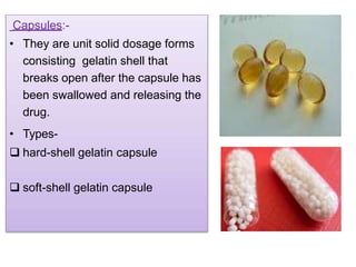 Capsules:-
• They are unit solid dosage forms
consisting gelatin shell that
breaks open after the capsule has
been swallowed and releasing the
drug.
• Types-
 hard-shell gelatin capsule
 soft-shell gelatin capsule
 