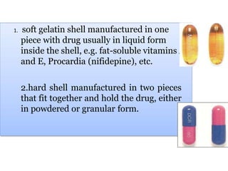 1. soft gelatin shell manufactured in one
piece with drug usually in liquid form
inside the shell, e.g. fat-soluble vitamins A
and E, Procardia (nifidepine), etc.
2.hard shell manufactured in two pieces
that fit together and hold the drug, either
in powdered or granular form.
 
