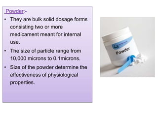Powder:-
• They are bulk solid dosage forms
consisting two or more
medicament meant for internal
use.
• The size of particle range from
10,000 microns to 0.1microns.
• Size of the powder determine the
effectiveness of physiological
properties.
 