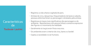Características
de
Toulouse- Lautrec
 Registrou a vida urbana e agitada de paris.
 Artistas de circo, dançarinas, frequentadores de bares e cabarés,
pessoas anônimas foram os personagem retratados pelo artistas
 Registrava os traços mais significativos dos personagens e do
ambiente. Representava com poucas linhas o contorno expressivo
das figuras e o movimento da realidade
 Geralmente os traços eram finos e escuros.
 Os ambientes eram o interior de circo, bares e o bordel.
 Captou a sociedade e o ser humano.
 