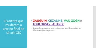 Os artista que
mudaram a
arte no final do
séculoXIX
GAUGUIN, CÉZANNE, VAN GOGH e
TOULOUSE- LAUTREC
 Se envolveram com o impressionismo, mas desenvolveram
diferentes tipos de pintura.
 