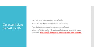 Características
deGAUGUIN
 Uso de cores forte e contorno definido
 A cor dos objetos deixa de imitar a realidade
 Nem todas as cores correspondem a realidade
 Viveu noTaiti em 1890. Sua obra reflete essa característica na
temática. Ele começa a registrar a natureza e a vida simples.
 