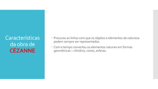 Características
da obra de
CÉZANNE
 Procurou as linhas com que os objetos e elementos da natureza
podem sempre ser representados.
 Com o tempo converteu os elementos naturais em formas
geométricas – cilindros, cones, esferas.
 