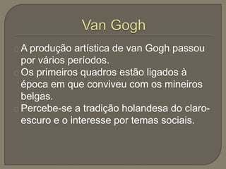 A produção artística de van Gogh passou
por vários períodos.
Os primeiros quadros estão ligados à
época em que conviveu com os mineiros
belgas.
Percebe-se a tradição holandesa do claro-
escuro e o interesse por temas sociais.
 
