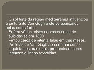 O sol forte da região mediterrânea influenciou
a pintura de Van Gogh e ele se apaixonou
pelas cores fortes.
Sofreu várias crises nervosas antes de
suicidar-se em 1890
Pintou cerca de oitenta telas em três meses.
As telas de Van Gogh apresentam cenas
inquietantes, nas quais predominam cores
intensas e linhas retorcidas.
 