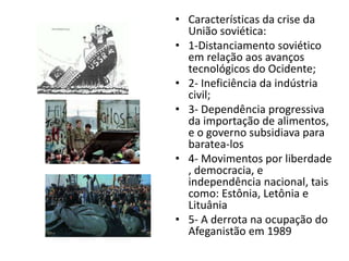 • Características da crise da
União soviética:
• 1-Distanciamento soviético
em relação aos avanços
tecnológicos do Ocidente;
• 2- Ineficiência da indústria
civil;
• 3- Dependência progressiva
da importação de alimentos,
e o governo subsidiava para
baratea-los
• 4- Movimentos por liberdade
, democracia, e
independência nacional, tais
como: Estônia, Letônia e
Lituânia
• 5- A derrota na ocupação do
Afeganistão em 1989
 