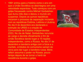 • 1991 entrou para a história como o ano em
que a União Soviética se desintegrou em uma
velocidade espantosa. Tudo começou com um
golpe fracassado contra Mikhail Gorbatchev
que durou três dias e deixou o mundo em
suspense. Depois as quinze repúblicas
iniciaram o processo de separação iniciando
com as repúblicas Estônia, Letônia e Lituânia.
No dia 8 de dezembro era declarada a
extinção da URSS e a criação da
Comunidade de Estados Independentes
(CEI). No dia de Natal, Gorbatchev renuncia
ao cargo e decreta oficialmente o fim da
União Soviética dando lugar a 15 nações
independentes, como a Rússia. No dia 31 de
dezembro a bandeira antiga com a foice e o
martelo, símbolos do comunismo saíram de
cena para dar lugar a bandeira russa. Bóris
Ieltsin assumia o poder na Rússia, pouco
tempo depois de se tornar o herói da
resistência durante o golpe.
 