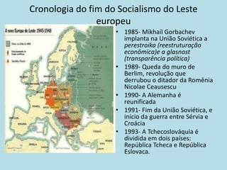 Cronologia do fim do Socialismo do Leste
europeu
• 1985- Mikhail Gorbachev
implanta na União Soviética a
perestroika (reestruturação
econômica)e a glasnost
(transparência política)
• 1989- Queda do muro de
Berlim, revolução que
derrubou o ditador da Romênia
Nicolae Ceausescu
• 1990- A Alemanha é
reunificada
• 1991- Fim da União Soviética, e
início da guerra entre Sérvia e
Croácia
• 1993- A Tchecoslováquia é
dividida em dois países:
República Tcheca e República
Eslovaca.
 