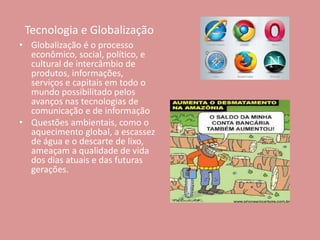 Tecnologia e Globalização
• Globalização é o processo
econômico, social, político, e
cultural de intercâmbio de
produtos, informações,
serviços e capitais em todo o
mundo possibilitado pelos
avanços nas tecnologias de
comunicação e de informação
• Questões ambientais, como o
aquecimento global, a escassez
de água e o descarte de lixo,
ameaçam a qualidade de vida
dos dias atuais e das futuras
gerações.
 