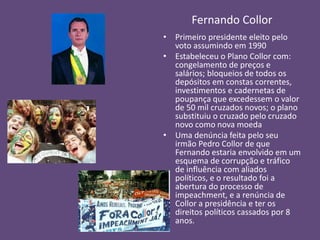 Fernando Collor
• Primeiro presidente eleito pelo
voto assumindo em 1990
• Estabeleceu o Plano Collor com:
congelamento de preços e
salários; bloqueios de todos os
depósitos em constas correntes,
investimentos e cadernetas de
poupança que excedessem o valor
de 50 mil cruzados novos; o plano
substituiu o cruzado pelo cruzado
novo como nova moeda
• Uma denúncia feita pelo seu
irmão Pedro Collor de que
Fernando estaria envolvido em um
esquema de corrupção e tráfico
de influência com aliados
políticos, e o resultado foi a
abertura do processo de
impeachment, e a renúncia de
Collor a presidência e ter os
direitos políticos cassados por 8
anos.
 