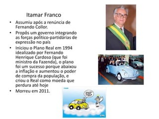 Itamar Franco
• Assumiu após a renúncia de
Fernando Collor.
• Propôs um governo integrando
as forças político-partidárias de
expressão no país
• Iniciou o Plano Real em 1994
idealizado por Fernando
Henrique Cardoso (que foi
ministro da Fazenda), o plano
foi um sucesso porque abaixou
a inflação e aumentou o poder
de compra da população, e
criou o Real como moeda que
perdura até hoje
• Morreu em 2011.
 