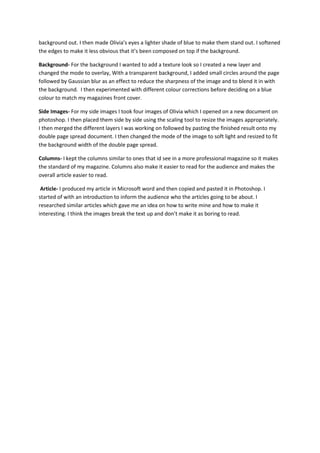 background out. I then made Olivia’s eyes a lighter shade of blue to make them stand out. I softened
the edges to make it less obvious that it’s been composed on top if the background.
Background- For the background I wanted to add a texture look so I created a new layer and
changed the mode to overlay, With a transparent background, I added small circles around the page
followed by Gaussian blur as an effect to reduce the sharpness of the image and to blend it in with
the background. I then experimented with different colour corrections before deciding on a blue
colour to match my magazines front cover.
Side Images- For my side images I took four images of Olivia which I opened on a new document on
photoshop. I then placed them side by side using the scaling tool to resize the images appropriately.
I then merged the different layers I was working on followed by pasting the finished result onto my
double page spread document. I then changed the mode of the image to soft light and resized to fit
the background width of the double page spread.
Columns- I kept the columns similar to ones that id see in a more professional magazine so it makes
the standard of my magazine. Columns also make it easier to read for the audience and makes the
overall article easier to read.
Article- I produced my article in Microsoft word and then copied and pasted it in Photoshop. I
started of with an introduction to inform the audience who the articles going to be about. I
researched similar articles which gave me an idea on how to write mine and how to make it
interesting. I think the images break the text up and don’t make it as boring to read.
 