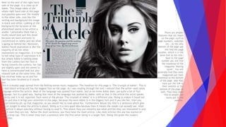 This is a double page spread from the Rolling stones music magazine. The headline for this page is ‘The triumph of Adele’. This is
in bold black writing and has the biggest font on the page. As I was reading through the text I noticed that the writer used taboo
language within the article. Most of the language was quoted from Adele, and as we know Adele does use quite a lot of foul
language, but in a good way. Saying that most of the language was quoted by Adele, tells us that in the article the artist speaks
directly and it is not reported. Each word of the phrase ‘The triumph of Adele’ is in a different size. Doing so makes it stand out
more and also it brings your attention to the page, because the word Adele is in the biggest font and if you like her, then you
would instantly pic up that magazine, as you would like to read about her. Furthermore Below the title is a sentence which give
you an insight to what the article is about. Doing so is a very good idea because then it means the reader can already see what
the article is about specially without having to read it. This means they can instantly see what articles they are interested in and
which ones they are not. Below the short sentence, you then have the main article. Like most articles this one has started of
with a drop cap. This is when they start a sentence with the first letter being in a larger font. Doing this grabs the readers
attention.
Next to the text of the right hand
side of the page, is a close up of
Adele. This image takes of the
whole right hand side of the page
and possibly goes over the middle
to the other side. Just like the
writing and background the image
in black and white. Looking at the
background the location of the
photoshoot seems to be within a
studio. I personally think that a
studio would best suit this shoot
because we want everyone to
concentrate on Adele and not what
is going on behind her. Moreover,
Adele's facial expression is like the
majority of all her other
expressions on magazines. It is hard
to tell what type of expression it is
but simply Adele is looking away
from the camera but her face is
facing towards the camera, her lips
are slightly open and she seems to
have a concentrated look but also
relaxed look at the same time. She
has minimal make up on and her
hair has been brushed so it stands
out.
There are smaller
features that are found
on the page, such as
page numbers, websites
etc.. At the very
bottom of the page you
will find the page
number, which is in the
same font as the title.
Next to the page
number you will find
the masthead of the
magazine ‘Rolling
stone’. You will
generally find that most
magazines put their
masthead at the bottom
of the page. Also they
have put the link to
their website at the
bottom of the page as
well. They have done
this so people can
easily get to the
website.
 