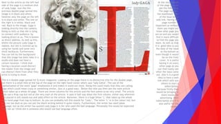 This is a double page spread for Q music magazine. Looking on the page there is no distinctive title for the double page,
but there is a small title at the top of the page on the right hand corner which says ‘lady GAGA’. The use of the
capitalisation of the word ‘gaga’ emphasises it and makes it stand out more. Doing this could imply that they are calling
gaga which could mean crazy or something similar, (but in a good way). Below the title you then see the main article
which takes up a whole A4 page. There are three columns for this article and the font seems to be very small. The article
does use a drop cap but not at the very start of the article. It uses it half way down the first column, either way wherever
it is placed it still stands out and adds effect to the article. Moreover, there is a huge letter ‘L’ that takes up the whole
right hand page from top to bottom. As you can probably tell this stands for ‘Lady’. The letter ‘L’ is in the colour red, but
it is not too dark as you can see the black writing behind it quite clearly. Furthermore, the writer has used taboo
language, but as the writer has quoted Lady Gaga it is her who used the bad language. Personally this would be expected
from her as I think she is someone who would use bad language often.
Next to the article on the left had
side of the page is a medium shot
of Lady Gaga. Just like the
previous double page spread this
image is in black and white,
however only the page on the left
is in black and white. The one on
the right is in white, black and
red. Back to the image, Gaga is
looking directly into the camera.
Doing so tells us that she is tying
to connect with audience by
looking direct at us, This is known
as direct address. As well as this,
within the picture Lady Gaga is
topless, but she is covered up by
using her hands and some very
thick necklaces. Furthermore,
You can tell by the background
that this image has been take in a
studio and does not have a
certain location. I think that
having a location could distract
the reader from the image and
can distract them from what they
artist is trying to show.
At the very bottom
of the page you can
see the following:
The page number,
the masthead, date
of the issue and a
web link. Having the
page number is
important as without
them you might not
know what page you
are on and you would
find it more difficult
to find the page you
want. As well as that
it is good idea to put
the date of the issue
at the bottom as
even though it would
be on the front
cover, it is useful
having it on every
other page as you
can then easily see
when the issue came
out. Also it is a good
idea to have a web
link which tells you
where to start a
subscription,
because firstly they
would be bringing in
more money for
advertising their
subscription and it is
also useful for the
reader.
 