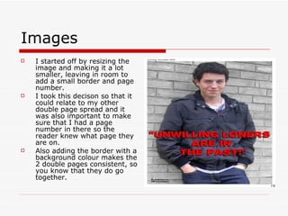 Images I started off by resizing the image and making it a lot smaller, leaving in room to add a small border and page number.  I took this decison so that it could relate to my other double page spread and it was also important to make sure that I had a page number in there so the reader knew what page they are on.  Also adding the border with a background colour makes the 2 double pages consistent, so you know that they do go together. 
