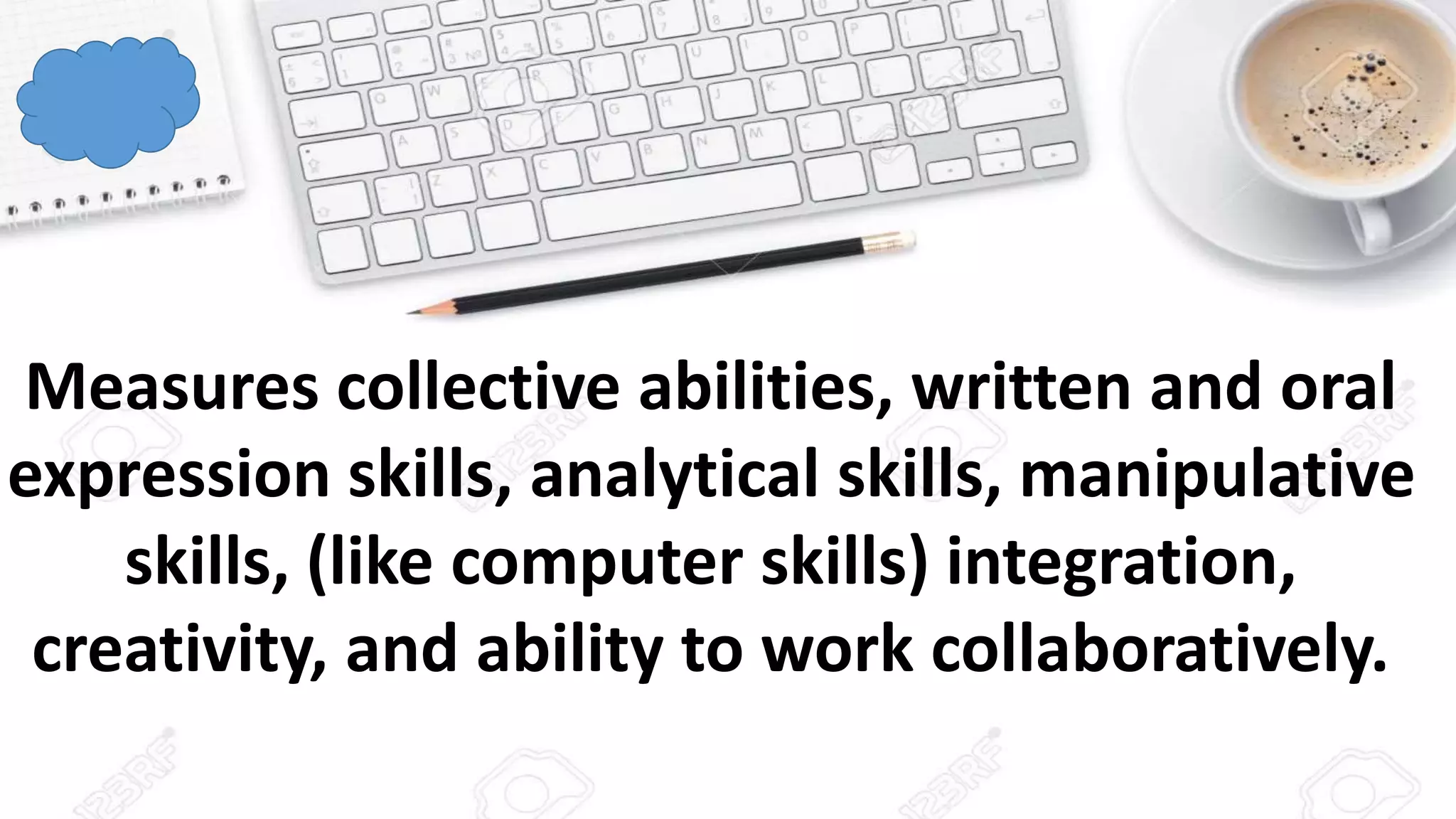 Measures collective abilities, written and oral
expression skills, analytical skills, manipulative
skills, (like computer skills) integration,
creativity, and ability to work collaboratively.
 