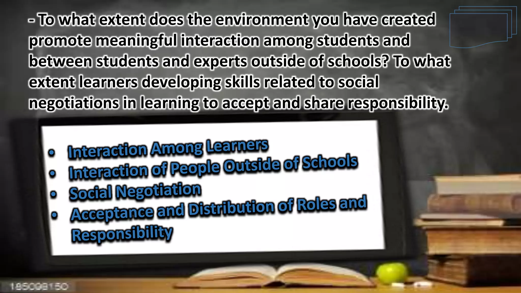 - To what extent does the environment you have created
promote meaningful interaction among students and
between students and experts outside of schools? To what
extent learners developing skills related to social
negotiations in learning to accept and share responsibility.
 