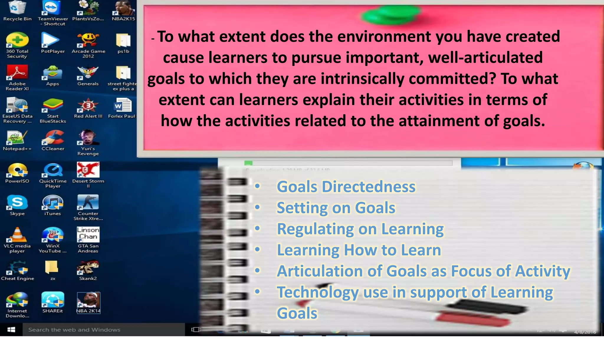 - To what extent does the environment you have created
cause learners to pursue important, well-articulated
goals to which they are intrinsically committed? To what
extent can learners explain their activities in terms of
how the activities related to the attainment of goals.
• Goals Directedness
• Setting on Goals
• Regulating on Learning
• Learning How to Learn
• Articulation of Goals as Focus of Activity
• Technology use in support of Learning
Goals
 