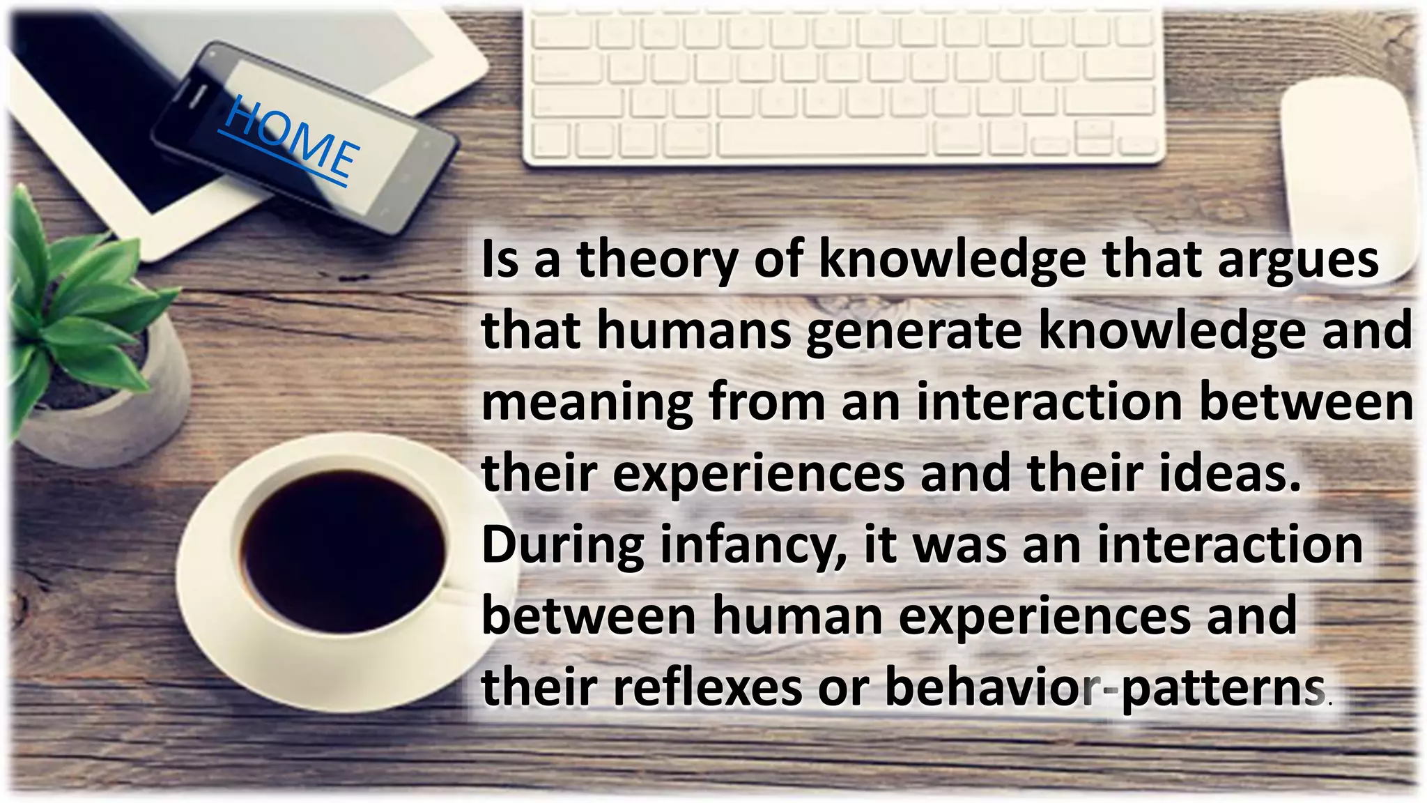 Is a theory of knowledge that argues
that humans generate knowledge and
meaning from an interaction between
their experiences and their ideas.
During infancy, it was an interaction
between human experiences and
their reflexes or behavior-patterns.
 