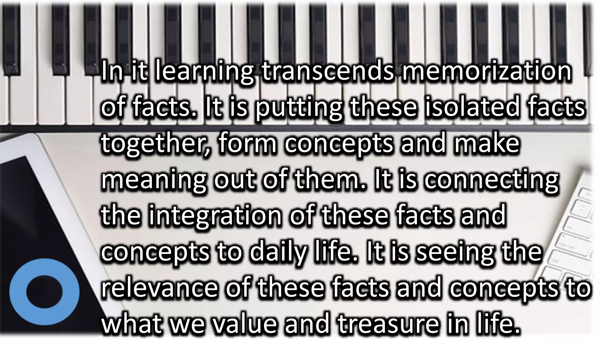 In it learning transcends memorization
of facts. It is putting these isolated facts
together, form concepts and make
meaning out of them. It is connecting
the integration of these facts and
concepts to daily life. It is seeing the
relevance of these facts and concepts to
what we value and treasure in life.
 