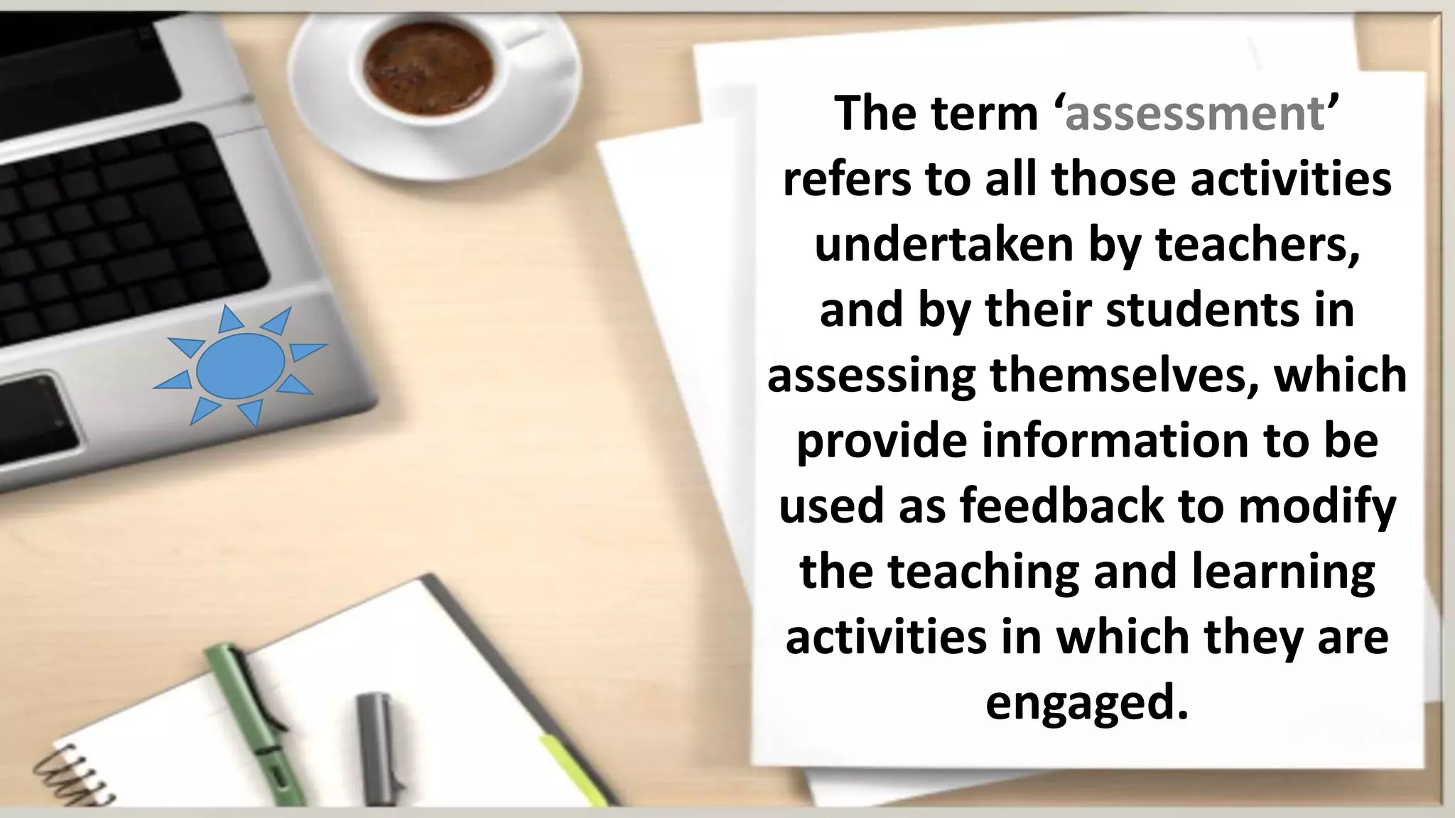 The term ‘assessment’
refers to all those activities
undertaken by teachers,
and by their students in
assessing themselves, which
provide information to be
used as feedback to modify
the teaching and learning
activities in which they are
engaged.
 
