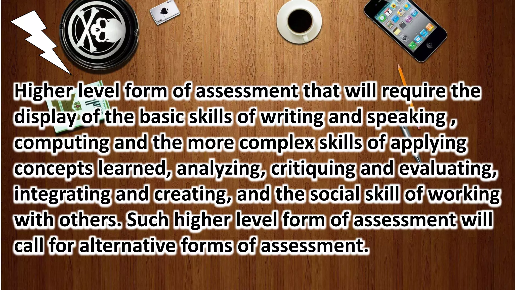 Higher level form of assessment that will require the
display of the basic skills of writing and speaking ,
computing and the more complex skills of applying
concepts learned, analyzing, critiquing and evaluating,
integrating and creating, and the social skill of working
with others. Such higher level form of assessment will
call for alternative forms of assessment.
 