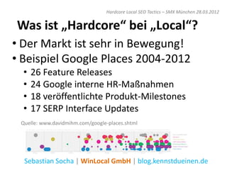 Hardcore Local SEO Tactics – SMX München 28.03.2012


Was ist „Hardcore“ bei „Local“?
• Der Markt ist sehr in Bewegung!
• Beispiel Google Places 2004-2012
  •   26 Feature Releases
  •   24 Google interne HR-Maßnahmen
  •   18 veröffentlichte Produkt-Milestones
  •   17 SERP Interface Updates
 Quelle: www.davidmihm.com/google-places.shtml




  Sebastian Socha | WinLocal GmbH | blog.kennstdueinen.de
 