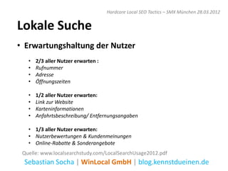 Hardcore Local SEO Tactics – SMX München 28.03.2012


Lokale Suche
• Erwartungshaltung der Nutzer
   •   2/3 aller Nutzer erwarten :
   •   Rufnummer
   •   Adresse
   •   Öffnungszeiten

   •   1/2 aller Nutzer erwarten:
   •   Link zur Website
   •   Karteninformationen
   •   Anfahrtsbeschreibung/ Entfernungsangaben

   • 1/3 aller Nutzer erwarten:
   • Nutzerbewertungen & Kundenmeinungen
   • Online-Rabatte & Sonderangebote
 Quelle: www.localsearchstudy.com/LocalSearchUsage2012.pdf
 Sebastian Socha | WinLocal GmbH | blog.kennstdueinen.de
 