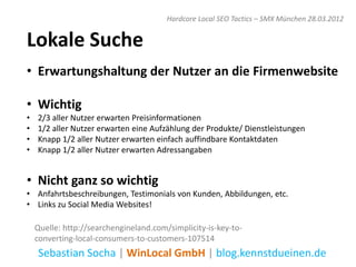 Hardcore Local SEO Tactics – SMX München 28.03.2012


Lokale Suche
• Erwartungshaltung der Nutzer an die Firmenwebsite

• Wichtig
•   2/3 aller Nutzer erwarten Preisinformationen
•   1/2 aller Nutzer erwarten eine Aufzählung der Produkte/ Dienstleistungen
•   Knapp 1/2 aller Nutzer erwarten einfach auffindbare Kontaktdaten
•   Knapp 1/2 aller Nutzer erwarten Adressangaben


• Nicht ganz so wichtig
• Anfahrtsbeschreibungen, Testimonials von Kunden, Abbildungen, etc.
• Links zu Social Media Websites!

    Quelle: http://searchengineland.com/simplicity-is-key-to-
    converting-local-consumers-to-customers-107514
    Sebastian Socha | WinLocal GmbH | blog.kennstdueinen.de
 