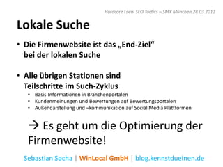 Hardcore Local SEO Tactics – SMX München 28.03.2012


Lokale Suche
• Die Firmenwebsite ist das „End-Ziel“
  bei der lokalen Suche

• Alle übrigen Stationen sind
  Teilschritte im Such-Zyklus
   • Basis-Informationen in Branchenportalen
   • Kundenmeinungen und Bewertungen auf Bewertungsportalen
   • Außendarstellung und –kommunikation auf Social Media Plattformen


    Es geht um die Optimierung der
   Firmenwebsite!
  Sebastian Socha | WinLocal GmbH | blog.kennstdueinen.de
 