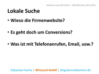 Hardcore Local SEO Tactics – SMX München 28.03.2012


Lokale Suche
• Wieso die Firmenwebsite?

• Es geht doch um Conversions?

• Was ist mit Telefonanrufen, Email, usw.?




 Sebastian Socha | WinLocal GmbH | blog.kennstdueinen.de
 
