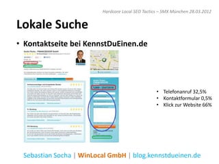 Hardcore Local SEO Tactics – SMX München 28.03.2012


Lokale Suche
• Kontaktseite bei KennstDuEinen.de




                                                  • Telefonanruf 32,5%
                                                  • Kontaktformular 0,5%
                                                  • Klick zur Website 66%




 Sebastian Socha | WinLocal GmbH | blog.kennstdueinen.de
 