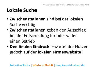 Hardcore Local SEO Tactics – SMX München 28.03.2012


Lokale Suche
• Zwischenstationen sind bei der lokalen
  Suche wichtig
• Zwischenstationen geben den Ausschlag
  bei der Entscheidung für oder wider
  einen Betrieb
• Den finalen Eindruck erwartet der Nutzer
  jedoch auf der lokalen Firmenwebsite!

 Sebastian Socha | WinLocal GmbH | blog.kennstdueinen.de
 