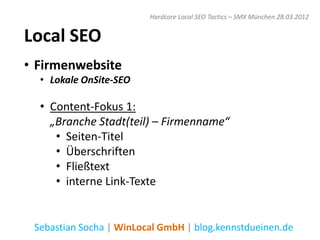 Hardcore Local SEO Tactics – SMX München 28.03.2012


Local SEO
• Firmenwebsite
  • Lokale OnSite-SEO

  • Content-Fokus 1:
    „Branche Stadt(teil) – Firmenname“
     • Seiten-Titel
     • Überschriften
     • Fließtext
     • interne Link-Texte


 Sebastian Socha | WinLocal GmbH | blog.kennstdueinen.de
 