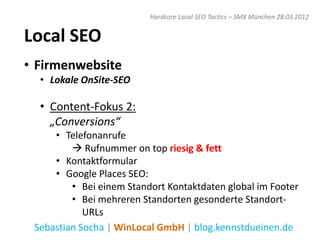 Hardcore Local SEO Tactics – SMX München 28.03.2012


Local SEO
• Firmenwebsite
  • Lokale OnSite-SEO

  • Content-Fokus 2:
    „Conversions“
     • Telefonanrufe
          Rufnummer on top riesig & fett
     • Kontaktformular
     • Google Places SEO:
         • Bei einem Standort Kontaktdaten global im Footer
         • Bei mehreren Standorten gesonderte Standort-
            URLs
 Sebastian Socha | WinLocal GmbH | blog.kennstdueinen.de
 